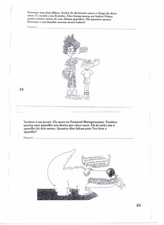 Roseanc tem dois filhos: André de dezessete anos e Guga de doze 
anos. E casada com Zezinho. Eles foram morar no bairro 'Usina 
quatro meses antes de sua última gravidez. Há quantos meses 
Roseane e sua família moram nesse bairro? 
Resposta 
34 
I 
I 
--.--.~-"":'~-.=.._~~-~===~~---------- 
Teodoro é um jacaré. Ele mora no Pantanal Matogrossense. Teodoro 
precisa usar aparelho nos dentes por cinco anos. Ele já está com o 
aparelho há dois meses. Quantos dias faltam para Teo tirar o 
aparelho? 
Resposta 
35 
 