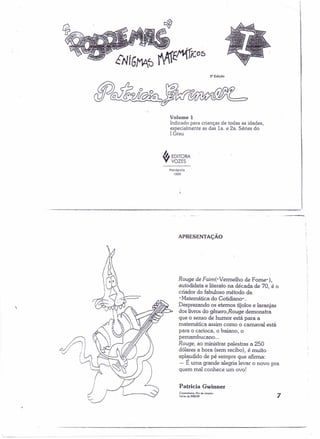 S' Edição 
Volume 1 
Indicado para crianças de todas as idades, 
especialmente as das Ia. e 2a. Séries do 
I Grau 
I!J EDITORA 
Y VOZES 
Pelrópolis 
1999 
 
APRESENTAÇÃO 
Rouge de Faimi» Vermelho de Fome"), 
autodidata e literato na década de 70, é o 
criador do fabuloso método da 
n Matemática do Cotidiano" . 
Desprezando os eternos tijolos e laranjas 
dos livros do gênero,Rouge demonstra 
que o senso de humor está para a 
matemática assim como o carnaval está 
para o carioca, o baiano, o 
pemambucano ... 
Rouge, ao ministrar palestras a 250 
dólares a hora (sem recibo), é muito 
aplaudido de pé sempre que afirma: 
- É uma grande alegria levar o novo pra 
quem mal conhece um ovo! 
Patricia Gwinner 
Copocabana. Rio de Jon~,o 
V••.õo de /988/89 7 
 