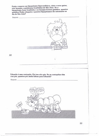 Drake comprou um hipopótamo hipocondríaco, vinte e nove gatos, 
sete laranjas e quinhentas bombinhas de São João. Se o 
hipopótamo fosse bombinha e as laranjas !ossem gatinhos, q~antos 
gatinhos Drake chuparia e quantos hipopotamos ele estouraria no 
dia de São João! 
Resposta _ 
10 
Eduarda é uma centopéia. Ela tem oito pés. Se as centopéias têm 
cem pés, quantos pés ainda faltam para Eduarda? . 
Resposta _ 
. I 
11 
 