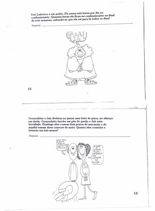 Frei Ludovico é um padre. Ele passa seis horas por .dia,n~ 
confessr.onár 1'0• Quantas horas ele ficou no conf,essldonano daiaos?final 
de sete semanas, sabendo-se que ele vai para Ia to os os Ias. 
Resposta 
14 
CreuzodeUe e Jair dividem no jantar uma fatia de pízza, no almoço 
um risole. CreuzodeUe lancha um pão de queijo e Jair uma 
brevidade. Domingo eles comem dois pratos de macarrão e de 
manhã tomam duas canecas de mate. Quanto eles comerão e 
beberão em três meses? 
Resposta 
:c 'hUfrI"-, i Cenr.lÓR.CLl'f 
'AA 
co",?RAR 
UM 'r.li.V,,· 
15 
:=, 
! . 
I 
 
 