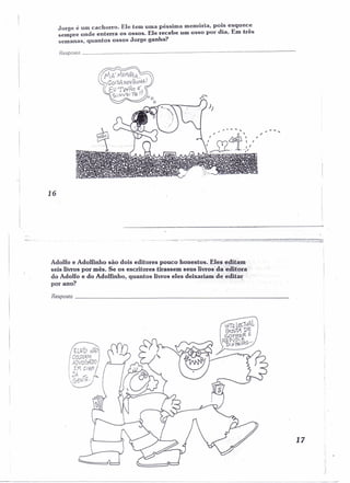 Jorge é um cachorro. Ele tem uma péssima memória, pois esquece 
sempre onde enterra os ossos. Ele recebe um osso por dia r Em três 
semanas, quantos ossos Jorge ganha? 
Resposta _ 
16 
Adolfo e Adolfinho são dois editores pouco honestos. Eles~{li~~m 
seis livros por mês. Se os escritores tirassem seus livros"daeaU'õra'" 
do Adolfo e do Adolfinho, quantos livros eles deixariam'd~ edit;;r : 
por ano? '. 
Resposta _ 
17 
 