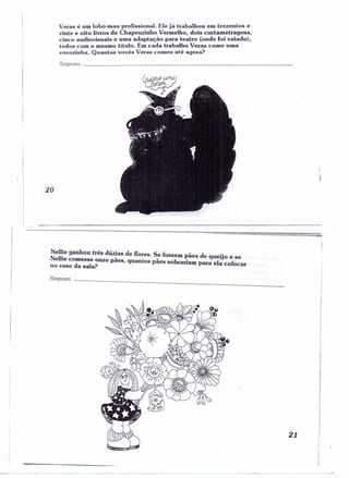 Veras é um lobo-mau profissional. Ele já trabalhou em trezentos e 
vinte e oito livros de Chapeuzinho Vermelho, dois curtametragens, 
cinco audiovisuais e uma adaptação para teatro (onde foi vaiado), 
todos com o mesmo título. Em cada trabalho Veras come uma 
vovozinha. Quantas vovós Veras comeu até agora? 
Resposta _ 
20 
I 
-I 
I 
1- 
Nellie ganhou três dúzias de flores. Se fossem - d .• ' 
Nellie comesse o - _ paes e queiJO e se . 
no vaso da sala? nze paes, quantos paes sobrariam para ela colocar ' 
Resposro _ 
21 
nl 
I 
;1 
,1 
:1 
j 
í 
! 
:, 
'I !l 
,I 
,I 
11 
;1 
'li ;i 
 