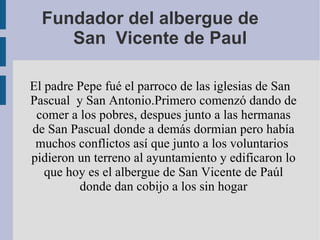 Fundador del albergue de  San  Vicente de Paul El padre Pepe fué el parroco de las iglesias de San Pascual  y San Antonio.Primero comenzó dando de comer a los pobres, despues junto a las hermanas de San Pascual donde a demás dormian pero había muchos conflictos así que junto a los voluntarios  pidieron un terreno al ayuntamiento y edificaron lo que hoy es el albergue de San Vicente de Paúl donde dan cobijo a los sin hogar 