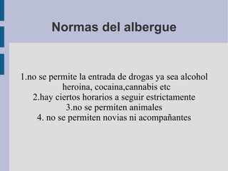 Normas del albergue 1.no se permite la entrada de drogas ya sea alcohol heroina, cocaina,cannabis etc 2.hay ciertos horarios a seguir estrictamente 3.no se permiten animales 4. no se permiten novias ni acompañantes 