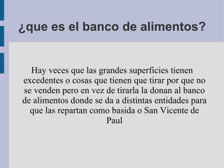 ¿que es el banco de alimentos? Hay veces que las grandes superficies tienen excedentes o cosas que tienen que tirar por que no se venden pero en vez de tirarla la donan al banco de alimentos donde se da a distintas entidades para que las repartan como basida o San Vicente de Paul 