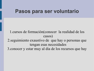 Pasos para ser voluntario 1.cursos de formación(conocer  la realidad de los casos) 2.seguimiento exaustivo de  que hay o personas que tengan esas necesidades 3.conocer y estar muy al dia de los recursos que hay 