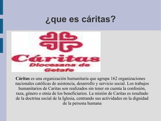 ¿que es cáritas? Cáritas  es una organización humanitaria que agrupa 162 organizaciones nacionales católicas de asistencia, desarrollo y servicio social. Los trabajos humanitarios de Caritas son realizados sin tener en cuenta la confesión, raza, género o etnia de los beneficiarios. La misión de Caritas es resultado de la doctrina social de la Iglesia, centrando sus actividades en la dignidad de la persona humana 