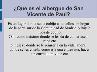 ¿Que es el albergue de San Vicente de Paul? Es un lugar donde se da cobijo a  aquellos sin hogar de la parte sur de la Comunidad de Madrid  y hay 2 tipos de cobijo: 78h: como máximo donde se les da de comer,aseo, ropa etc 6 meses : donde se le reinserta en la vida laboral donde se les enseña como ir a una entrevista, hacer un curriculum vitae etc 