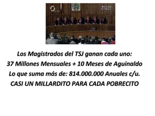 Los Magistrados del TSJ ganan cada uno: 37 Millones Mensuales + 10 Meses de Aguinaldo Lo que suma más de: 814.000.000 Anuales c/u. CASI UN MILLARDITO PARA CADA POBRECITO 