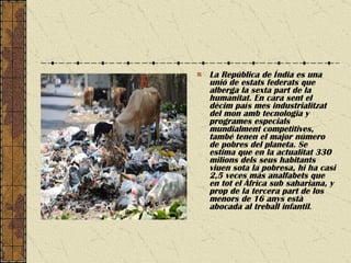 La República de Índia es una unió de estats federats que alberga la sexta part de la humanitat. En cara sent el dècim país mes industrialitzat del mon amb tecnologia y programes especials mundialment competitives, també tenen el major número de pobres del planeta. Se estima que en la actualitat 330 milions dels seus habitants viuen sota la pobresa, hi ha casi 2,5 veces más analfabets que en tot el Àfrica sub sahariana, y prop de la tercera part de los menors de 16 anys està abocada al treball infantil .  