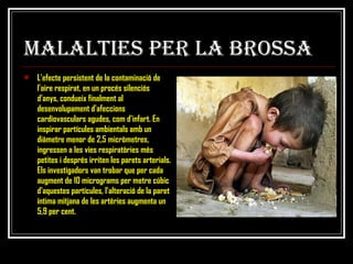 MALALTIES PER LA BROSSA L'efecte persistent de la contaminació de l'aire respirat, en un procés silenciós d'anys, condueix finalment al desenvolupament d'afeccions cardiovasculars agudes, com d'infart. En inspirar partícules ambientals amb un diàmetre menor de 2,5 micròmetres, ingressen a les vies respiratòries més petites i després irriten les parets arterials. Els investigadors van trobar que per cada augment de 10 micrograms per metre cúbic d'aquestes partícules, l'alteració de la paret íntima mitjana de les artèries augmenta un 5,9 per cent.   