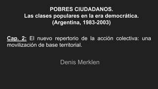 Cap. 2: El nuevo repertorio de la acción colectiva: una
movilización de base territorial.
Denis Merklen
POBRES CIUDADANOS.
Las clases populares en la era democrática.
(Argentina, 1983-2003)
 