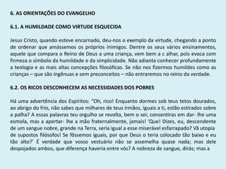 6. AS ORIENTAÇÕES DO EVANGELHO
6.1. A HUMILDADE COMO VIRTUDE ESQUECIDA
Jesus Cristo, quando esteve encarnado, deu-nos o exemplo da virtude, chegando a ponto
de ordenar que amássemos os próprios inimigos. Dentre os seus vários ensinamentos,
aquele que compara o Reino de Deus a uma criança, vem bem a c alhar, pois evoca com
firmeza o símbolo da humildade e da simplicidade. Não adianta conhecer profundamente
a teologia e as mais altas concepções filosóficas. Se não nos fizermos humildes como as
crianças – que são ingênuas e sem preconceitos – não entraremos no reino da verdade.
6.2. OS RICOS DESCONHECEM AS NECESSIDADES DOS POBRES
Há uma advertência dos Espíritos: “Oh, rico! Enquanto dormes sob teus tetos dourados,
ao abrigo do frio, não sabes que milhares de teus irmãos, iguais a ti, estão estirados sobre
a palha? A essas palavras teu orgulho se revolta, bem o sei; consentiras em dar- lhe uma
esmola, mas a apertar- lhe a mão fraternalmente, jamais! ‘Que! Dizes, eu, descendente
de um sangue nobre, grande na Terra, seria igual a esse miserável esfarrapado? Vã utopia
de supostos filósofos! Se fôssemos iguais, por que Deus o teria colocado tão baixo e eu
tão alto?’ É verdade que vosso vestuário não se assemelha quase nada; mas dele
despojados ambos, que diferença haveria entre vós? A nobreza de sangue, dirás; mas a
 