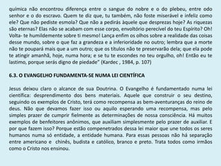 química não encontrou diferença entre o sangue do nobre e o do plebeu, entre odo
senhor e o do escravo. Quem te diz que, tu também, não foste miserável e infeliz como
ele? Que não pediste esmola? Que não a pedirás àquele que desprezas hoje? As riquezas
são eternas? Elas não se acabam com esse corpo, envoltório perecível do teu Espírito? Oh!
Volta- te humildemente sobre ti mesmo! Lança enfim os olhos sobre a realidade das coisas
desse mundo, sobre o que faz a grandeza e a inferioridade no outro; lembra que a morte
não te poupará mais que a um outro; que os títulos não te preservarão dela; que ela pode
te atingir amanhã, hoje, numa hora; e se tu te escondes no teu orgulho, oh! Então eu te
lastimo, porque serás digno de piedade” (Kardec , 1984, p. 107)
6.3. O EVANGELHO FUNDAMENTA-SE NUMA LEI CIENTÍFICA
Jesus deixou claro o alcance de sua Doutrina. O Evangelho é fundamentado numa lei
científica: desprendimento dos bens materiais. Aquele que construir o seu destino,
seguindo os exemplos de Cristo, terá como recompensa as bem-aventuranças do reino de
deus. Não que devamos fazer isso ou aquilo esperando uma recompensa, mas pelo
simples prazer de cumprir fielmente as determinações de nossa consciência. Há muitos
exemplos de benfeitores anônimos, que auxiliam simplesmente pelo prazer de auxiliar. E
por que fazem isso? Porque estão compenetrados dessa lei maior que une todos os seres
humanos numa só entidade, a entidade humana. Para essas pessoas não há separação
entre americano e chinês, budista e católico, branco e preto. Trata todos como irmãos
como o Cristo nos ensinou.
 