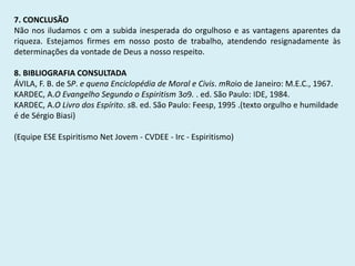 7. CONCLUSÃO
Não nos iludamos c om a subida inesperada do orgulhoso e as vantagens aparentes da
riqueza. Estejamos firmes em nosso posto de trabalho, atendendo resignadamente às
determinações da vontade de Deus a nosso respeito.
8. BIBLIOGRAFIA CONSULTADA
ÁVILA, F. B. de SP. e quena Enciclopédia de Moral e Civis. mRoio de Janeiro: M.E.C., 1967.
KARDEC, A.O Evangelho Segundo o Espiritism 3o9. . ed. São Paulo: IDE, 1984.
KARDEC, A.O Livro dos Espírito. s8. ed. São Paulo: Feesp, 1995 .(texto orgulho e humildade
é de Sérgio Biasi)
(Equipe ESE Espiritismo Net Jovem - CVDEE - Irc - Espiritismo)
 