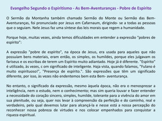 Evangelho Segundo o Espiritismo - As Bem-Aventuranças - Pobre de Espírito
O Sermão da Montanha também chamado Sermão do Monte ou Sermão das Bem-
Aventuranças, foi pronunciado por Jesus em Cafarnaum, dirigindo- se a todas as pessoas
que o seguiam. Nele Jesus faz uma síntese das leis morais que regem a humanidade.
Porque hoje, muitas vezes, ainda temos dificuldades em entender a expressão “pobres de
espírito”:
A expressão "pobre de espírito", na época de Jesus, era usada para aqueles que não
possuíam bens materiais, eram então, os simples, os humildes, porque eles julgavam os
fariseus e os escribas de terem um Espírito muito adiantado. Hoje já é diferente. "Espírito"
é utilizado, às vezes, c om significado de inteligente. Haja vista, quando falamos, "Fulano é
muito espirituoso!", "Presença de espírito.". São expressões que têm um significado
diferente, por isso, às vezes não endentemos bem esta Bem- aventurança.
No entanto, o significado da expressão, mesmo àquela época, não era o menosprezar a
inteligência, nem o estudo, nem o conhecimento; mas sim queria louvar e fazer entender
a necessidade do coração sincero, simples, humilde, tolerante para a vivência do amor em
sua plenitude, ou seja, quer nos levar à compreensão da perfeição e do caminho, real e
verdadeiro, pelo qual devemos lutar para alcançá-la e nesse está a nossa percepção do
reconhecer nossa pobreza de virtudes e nos colocar empenhados para conquistar a
riqueza espiritual.
 