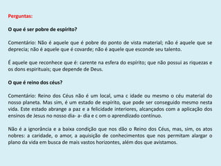 Perguntas:
O que é ser pobre de espírito?
Comentário: Não é aquele que é pobre do ponto de vista material; não é aquele que se
deprecia; não é aquele que é covarde; não é aquele que esconde seu talento.
É aquele que reconhece que é: carente na esfera do espírito; que não possui as riquezas e
os dons espirituais; que depende de Deus.
O que é reino dos céus?
Comentário: Reino dos Céus não é um local, uma c idade ou mesmo o céu material do
nosso planeta. Mas sim, é um estado de espírito, que pode ser conseguido mesmo nesta
vida. Este estado abrange a paz e a felicidade interiores, alcançados com a aplicação dos
ensinos de Jesus no nosso dia- a- dia e c om o aprendizado contínuo.
Não é a ignorância e a baixa condição que nos dão o Reino dos Céus, mas, sim, os atos
nobres: a caridade, o amor, a aquisição de conhecimentos que nos permitam alargar o
plano da vida em busca de mais vastos horizontes, além dos que avistamos.
 