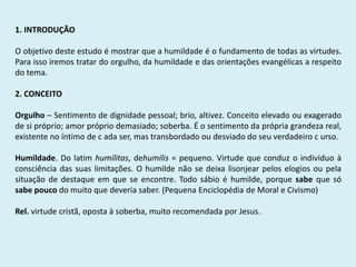 1. INTRODUÇÃO
O objetivo deste estudo é mostrar que a humildade é o fundamento de todas as virtudes.
Para isso iremos tratar do orgulho, da humildade e das orientações evangélicas a respeito
do tema.
2. CONCEITO
Orgulho – Sentimento de dignidade pessoal; brio, altivez. Conceito elevado ou exagerado
de si próprio; amor próprio demasiado; soberba. É o sentimento da própria grandeza real,
existente no íntimo de c ada ser, mas transbordado ou desviado do seu verdadeiro c urso.
Humildade. Do latim humilitas, dehumilis = pequeno. Virtude que conduz o indivíduo à
consciência das suas limitações. O humilde não se deixa lisonjear pelos elogios ou pela
situação de destaque em que se encontre. Todo sábio é humilde, porque sabe que só
sabe pouco do muito que deveria saber. (Pequena Enciclopédia de Moral e Civismo)
Rel. virtude cristã, oposta à soberba, muito recomendada por Jesus.
 