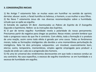 3. CONSIDERAÇÕES INICIAIS
1) No Antigo T estamento fala- se muitas vezes em humilhar no sentido de oprimir,
derrotar, abusar: assim, o faraó humilha os hebreus, o homem, a sua mulher e seus filhos.
2) No Novo T estamento Jesus dá- nos diversas recomendações sobre a humildade,
virtude que se opõe ao orgulho.
3) Extraído do capítulo VII Bem -Aventurados os Pobres de Espírito de O Evangelho
Segundo o Espiritismo. Refere- se às instruções dos Espíritos.
4) O par de termo orgulho- humildade revela a polaridade do nosso pensamento.
Precisamos partir do negativo para chegar ao positivo. Nesse mister, convém lembrar que
todo o progresso nasce do que lhe é contrário. Com efeito, toda a formação é o produto
de uma reação, assim como todo efeito é gerado por uma causa. Todos os fenômenos
morais, todas as formações inteligentes são devidos a uma momentânea perturbação da
inteligência. Nela há dois princípios subjacentes: um imutável, essencialmente bom,
eterno; outro, temporário, momentâneo, simples agente empregado para produzir a
reação de onde sai c ada vez a progressão dos homens.
5) Há uma lei universal dos rendimentos decrescentes em que todo o excesso conduz ao
seu contrário. No caso específico, o excesso de orgulho transforma- se em humildade e o
excesso de humildade em orgulho.
 