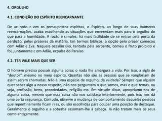 4. ORGULHO
4.1. CONDIÇÃO DO ESPÍRITO REENCARNANTE
De ac ordo c om os pressupostos espíritas, o Espírito, ao longo de suas inúmeras
reencarnações, acaba escolhendo as situações que enveredam mais para o orgulho do
que para a humildade. A razão é simples: há mais facilidade de se entrar pela porta da
perdição, pelos prazeres da matéria. Em termos bíblicos, a opção pelo prazer começou
com Adão e Eva. Naquela ocasião Eva, tentada pela serpente, comeu o fruto proibido e
foi, juntamente c om Adão, expulsa do Paraíso.
4.2. TER VALE MAIS QUE SER
O homem precisa possuir alguma coisa; o nada lhe amargura a vida. Por isso, a sigla de
“doutor”, mesmo no meio espírita. Quantas não são as pessoas que se vangloriam de
assim serem chamadas. Não é uma espécie de orgulho, de vaidade? Sempre que alguém
quer saber algo a nosso respeito, não nos perguntam o que somos, mas o que temos, ou
seja, profissão, bens, propriedades, religião etc. Em virtude disso, apropriamo-nos de
alguma coisa, mesmo que essa coisa não nos satisfaça interiormente, pois isso nos dá
uma certa segurança. Contudo, observe a mudança de comportamento daquelas pessoas
que repentinamente ficam ri as, ou são escolhidas para ocupar uma posição de destaque.
Geralmente o orgulho e a soberba assomam-lhe à cabeça. Já não tratam mais os seus
como antigamente.
 