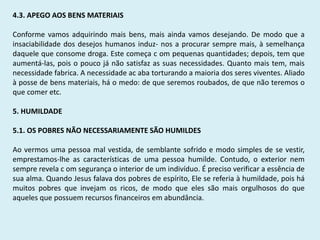 4.3. APEGO AOS BENS MATERIAIS
Conforme vamos adquirindo mais bens, mais ainda vamos desejando. De modo que a
insaciabilidade dos desejos humanos induz- nos a procurar sempre mais, à semelhança
daquele que consome droga. Este começa c om pequenas quantidades; depois, tem que
aumentá-las, pois o pouco já não satisfaz as suas necessidades. Quanto mais tem, mais
necessidade fabrica. A necessidade ac aba torturando a maioria dos seres viventes. Aliado
à posse de bens materiais, há o medo: de que seremos roubados, de que não teremos o
que comer etc.
5. HUMILDADE
5.1. OS POBRES NÃO NECESSARIAMENTE SÃO HUMILDES
Ao vermos uma pessoa mal vestida, de semblante sofrido e modo simples de se vestir,
emprestamos-lhe as características de uma pessoa humilde. Contudo, o exterior nem
sempre revela c om segurança o interior de um indivíduo. É preciso verificar a essência de
sua alma. Quando Jesus falava dos pobres de espírito, Ele se referia à humildade, pois há
muitos pobres que invejam os ricos, de modo que eles são mais orgulhosos do que
aqueles que possuem recursos financeiros em abundância.
 