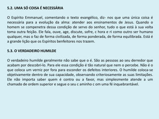 5.2. UMA SÓ COISA É NECESSÁRIA
O Espírito Emmanuel, comentando o texto evangélico, diz- nos que uma única coisa é
necessária para a evolução da alma: atender aos ensinamentos de Jesus. Quando o
homem se compenetra dessa condição de servo do senhor, tudo o que está à sua volta
toma outra feição. Ele fala, ouve, age, discute, sofre, c hora e ri como outro ser humano
qualquer, mas o faz de forma civilizada, de forma ponderada, de forma equilibrada. Está é
a grande lição que os Espíritos benfeitores nos trazem.
5.3. O VERDADEIRO HUMILDE
O verdadeiro humilde geralmente não sabe que o é. São as pessoas ao seu derredor que
acabam por descobri-lo. Para ele essa condição é tão natural que nem o percebe. Não é o
que coloca um verniz por fora para esconder os defeitos interiores. O humilde coloca-se
objetivamente dentro de sua capacidade, observando criteriosamente as suas limitações.
Ele não importa saber quem é contra ou a favor, mas simplesmente atende a um
chamado de ordem superior e segue o seu c aminho c om uma fé inquebrantável.
 