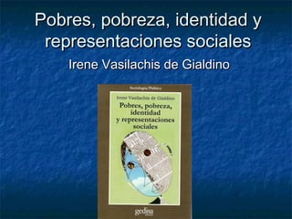 Pobres, pobreza, identidad yPobres, pobreza, identidad y
representaciones socialesrepresentaciones sociales
Irene Vasilachis de GialdinoIrene Vasilachis de Gialdino
 