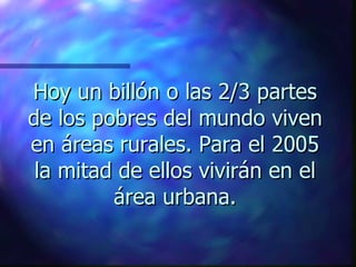 Hoy un billón o las 2/3 partes
de los pobres del mundo viven
en áreas rurales. Para el 2005
 la mitad de ellos vivirán en el
         área urbana.
 