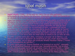 iqbal masih Iqbal Masih , (1982 - 16 de abril de 1995) fue un niño pakistaní, esclavizado en una fábrica de alfombra. Asesinado en 1995, se convirtió en un símbolo de la lucha contra la explotación infantil. Iqbal fue cedido a un fabricante de alfombras por su padre, a cambio de un préstamo de 600 rupias (equivalente a unos 12 dólares estadounidenses) que éste necesitaba para hacer frente a los gastos de la boda de su hijo mayor. Iqbal fue obligado a realizar jornadas laborales de más de doce horas, durante las cuales fue encadenado al telar y golpeado en varias ocasiones. Con el tiempo, los intereses de la deuda de su padre se fueron incrementando, por lo que en la práctica, Iqbal permaneció varios años en la esclavitud. Las durísimas condiciones que debió soportar afectaron a su crecimiento, y a los doce años de edad tenía la estatura de un niño de seis. En 1992, cuando tenía diez años, consiguió a escapar de la fábrica, y se dedicó a denunciar la situación de esclavitud en que vivían otros muchos niños de su país, con el apoyo del sindicato Bhatta Mazdoor Mahaz ("Frente de los trabajadores de ladrillos"). En 1994 Iqbal ganó el "Premio Reebok a la juventud en acción", otorgado por la multinacional Reebok (empresa que, paradójicamente, fue en esos mismos años acusada también de emplear mano de obra infantil1 ). Iqbal fue asesinado el 16 de abril de 1995, mientras montaba en bicicleta. En 2000, a título póstumo, se le concedió el "Premio de los Niños del Mundo". 