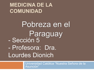 Medicina de la Comunidad Universidad Católica “Nuestra Señora de la Asunción” Pobreza en el Paraguay - Sección 5 - Profesora:  Dra. Lourdes Dionich 