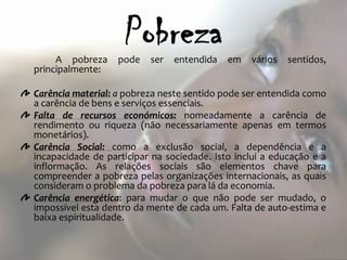 A pobreza     pode   ser   entendida   em   vários   sentidos,
principalmente:

Carência material: a pobreza neste sentido pode ser entendida como
a carência de bens e serviços essenciais.
Falta de recursos económicos: nomeadamente a carência de
rendimento ou riqueza (não necessariamente apenas em termos
monetários).
Carência Social: como a exclusão social, a dependência e a
incapacidade de participar na sociedade. Isto inclui a educação e a
inflormação. As relações sociais são elementos chave para
compreender a pobreza pelas organizações internacionais, as quais
consideram o problema da pobreza para lá da economia.
Carência energética: para mudar o que não pode ser mudado, o
impossível esta dentro da mente de cada um. Falta de auto-estima e
baixa espiritualidade.
 