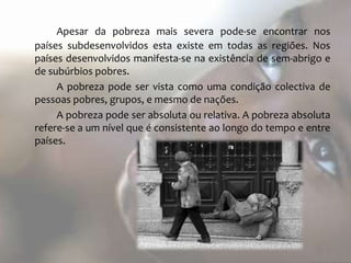 Apesar da pobreza mais severa pode-se encontrar nos
países subdesenvolvidos esta existe em todas as regiões. Nos
países desenvolvidos manifesta-se na existência de sem-abrigo e
de subúrbios pobres.
     A pobreza pode ser vista como uma condição colectiva de
pessoas pobres, grupos, e mesmo de nações.
     A pobreza pode ser absoluta ou relativa. A pobreza absoluta
refere-se a um nível que é consistente ao longo do tempo e entre
países.
 