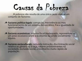 A pobreza não resulta de uma única causa mas de um
conjunto de factores:

Factores político-legais: corrupção, inexistência ou mau
funcionamento de um sistema democrático, fraca igualdade de
oportunidades.

Factores económicos: sistema fiscal inadequado, representando
um peso excessivo sobre a economia ou sendo socialmente
injusto.

Factores socioculturais: reduzida instrução, discriminação social
relativa ao género ou à raça, valores predominantes na
sociedade, exclusão social, crescimento muito rápido da
população.
 