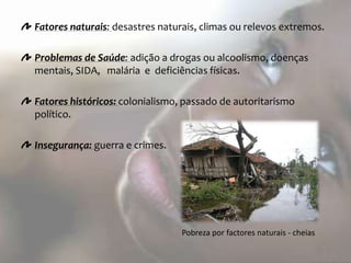 Fatores naturais: desastres naturais, climas ou relevos extremos.

Problemas de Saúde: adição a drogas ou alcoolismo, doenças
mentais, SIDA, malária e deficiências físicas.

Fatores históricos: colonialismo, passado de autoritarismo
político.

Insegurança: guerra e crimes.




                                 Pobreza por factores naturais - cheias
 