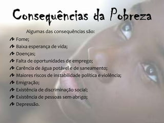Algumas das consequências são:
Fome;
Baixa esperança de vida;
Doenças;
Falta de oportunidades de emprego;
Carência de água potável e de saneamento;
Maiores riscos de instabilidade política e violência;
Emigração;
Existência de discriminação social;
Existência de pessoas sem-abrigo;
Depressão.
 