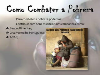Para combater a pobreza podemos:
     Contribuir com bens essenciais nas campanhas como:
Banco Alimentar;
Cruz Vermelha Portuguesa;
ANAP;
 