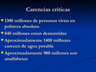 Carencias criticas
 1300 millones de personas viven en
  pobreza absoluta
 840 millones estan desnutridas

 Aproximadamente 1400 millones
  carecen de agua potable
 Aproximadamente 900 millones son
  analfabetos
 