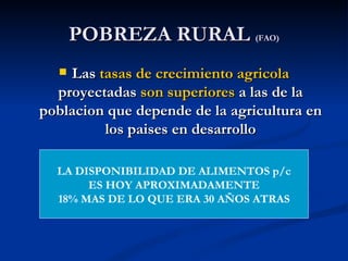 POBREZA RURAL (FAO)
   Las tasas de crecimiento agricola
  proyectadas son superiores a las de la
poblacion que depende de la agricultura en
         los paises en desarrollo

  LA DISPONIBILIDAD DE ALIMENTOS p/c
       ES HOY APROXIMADAMENTE
  18% MAS DE LO QUE ERA 30 AÑOS ATRAS
 