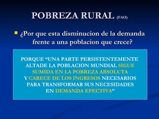 POBREZA RURAL (FAO)
   ¿Por que esta disminucion de la demanda
        frente a una poblacion que crece?

    PORQUE “UNA PARTE PERSISTENTEMENTE
     ALTADE LA POBLACION MUNDIAL SIGUE
        SUMIDA EN LA POBREZA ABSOLUTA
     Y CARECE DE LOS INGRESOS NECESARIOS
      PARA TRANSFORMAR SUS NECESIDADES
            EN DEMANDA EFECTIVA”
 