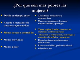 ¿Por que son mas pobres las
                     mujeres?
   Divide su tiempo entre:         Actividades productivas y
                                     reproductivas
                                    Menos remunerados, de menor
   Accede a mercados de             responsabilidad y prestigio
    trabajos segmentados:
                                    Tierra, capital/credito, acceso a los
   Menor acceso y control de:       mercados e infraestructuras
                                     educacion y capacitacion, tecnologia y
                                     extension, beneficios y productos
   Menor movilidad                 Espacio privado-publico; menor
                                     informacion
                                    Representatividad, poder decisional;
   Menor poder                     subordinacion
 