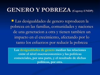 GENERO Y POBREZA (Cagatay-UNDP)
   Las desigualdades de genero reproducen la
 pobreza en las familias, comunidades y naciones
  de una generacion a otra y tienen tambien un
   impacto en el crecimiento, afectando por lo
    tanto los esfuerzos por reducir la pobreza
     Las desigualdades de genero median las relaciones
        entre el nivel macroeconomico y las politicas
     comerciales, por una parte, y el resultado de dichas
                       politicas, por otra.
 