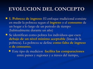 EVOLUCION DEL CONCEPTO
   1. Pobreza de ingreso: El enfoque tradicional consiste
    en medir la pobreza segun el ingreso o el consumo de
    un hogar a lo largo de un periodo de tiempo
    (habitualmente durante un año)
   Se identifican como pobres los individuos que caen
    debajo de un nivel minimo aceptable (linea de la
    pobreza). La pobreza se define como falta de ingreso
    o de consumo.
     Este tipo de medicion facilita las comparaciones
          entre paises y regiones y a traves del tiempo,
 
