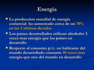 Energia
   La produccion mundial de energia
    comercial ha aumentado cerca de un 70%
    en las 3 ultimas decadas
   Los paises desarrollados utilizan alrededor 3
    veces mas energia que los paises en
    desarrollo
   Respecto al consumo p/c. un habitante del
    mundo desarrollado consume 10 veces mas
    energia que uno del mundo en desarrollo
 