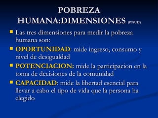 POBREZA
    HUMANA:DIMENSIONES                      (PNUD)

   Las tres dimensiones para medir la pobreza
    humana son:
   OPORTUNIDAD: mide ingreso, consumo y
    nivel de desigualdad
   POTENCIACION: mide la participacion en la
    toma de decisiones de la comunidad
   CAPACIDAD: mide la libertad esencial para
    llevar a cabo el tipo de vida que la persona ha
    elegido
 
