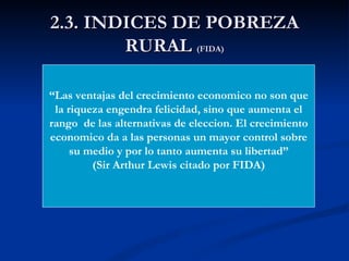2.3. INDICES DE POBREZA
        RURAL (FIDA)

“Las ventajas del crecimiento economico no son que
 la riqueza engendra felicidad, sino que aumenta el
rango de las alternativas de eleccion. El crecimiento
economico da a las personas un mayor control sobre
     su medio y por lo tanto aumenta su libertad”
         (Sir Arthur Lewis citado por FIDA)
 