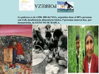 POBREZA La pobreza es de 4.500. 000 del NOA, argentino tiene el 80% personas con IAB, insuficiencia alimentaría básica, 9 personas mueren hoy, por desnutrición, de ESTO NO SE HABLA. 