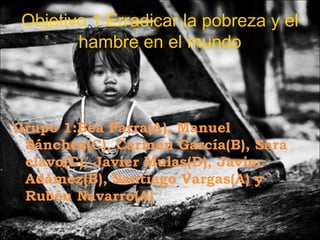 Objetivo 1:Erradicar la pobreza y el
        hambre en el mundo



Grupo 1:Bea Parra(A), Manuel
 Sánchez(C), Carmen García(B), Sara
 clavo(C), Javier Mulas(D), Javier
 Adámez(B), Santiago Vargas(A) y
 Rubén Navarro(A)
 