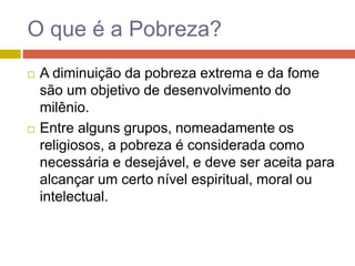 O que é a Pobreza?
 A diminuição da pobreza extrema e da fome
são um objetivo de desenvolvimento do
milênio.
 Entre alguns grupos, nomeadamente os
religiosos, a pobreza é considerada como
necessária e desejável, e deve ser aceita para
alcançar um certo nível espiritual, moral ou
intelectual.
 
