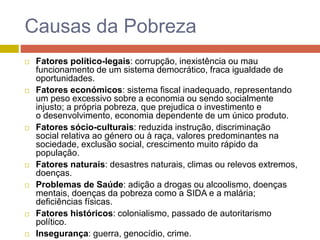 Causas da Pobreza
 Fatores político-legais: corrupção, inexistência ou mau
funcionamento de um sistema democrático, fraca igualdade de
oportunidades.
 Fatores económicos: sistema fiscal inadequado, representando
um peso excessivo sobre a economia ou sendo socialmente
injusto; a própria pobreza, que prejudica o investimento e
o desenvolvimento, economia dependente de um único produto.
 Fatores sócio-culturais: reduzida instrução, discriminação
social relativa ao género ou à raça, valores predominantes na
sociedade, exclusão social, crescimento muito rápido da
população.
 Fatores naturais: desastres naturais, climas ou relevos extremos,
doenças.
 Problemas de Saúde: adição a drogas ou alcoolismo, doenças
mentais, doenças da pobreza como a SIDA e a malária;
deficiências físicas.
 Fatores históricos: colonialismo, passado de autoritarismo
político.
 Insegurança: guerra, genocídio, crime.
 