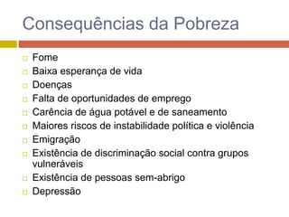 Consequências da Pobreza
 Fome
 Baixa esperança de vida
 Doenças
 Falta de oportunidades de emprego
 Carência de água potável e de saneamento
 Maiores riscos de instabilidade política e violência
 Emigração
 Existência de discriminação social contra grupos
vulneráveis
 Existência de pessoas sem-abrigo
 Depressão
 